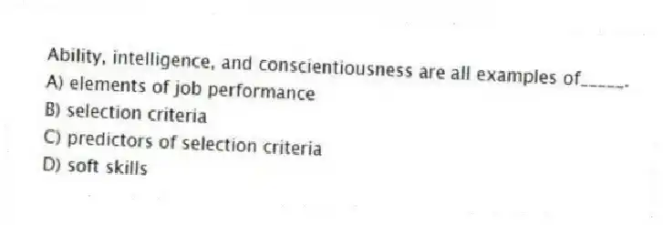 Ability, intelligence, and conscientiousness are all examples of_____.
A) elements of job performance
B) selection criteria
C) predictors of selection criteria
D) soft skills