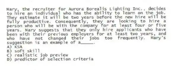 Mary, the recruiter for Aurora Borealis Lighting Inc., decides to hire an individual who has the ability to learn on the job. They estimate it will be two years before the new hire will be fully productive. Consequently, they are looking to hire a person who will be with the company for at least four or five years. Mary suggests that they only hire applicants who have been with their previous employers for at least two years, and who have not changed their jobs too frequently. Mary's suggestion is an example of a_____.
A) KSA
B) soft skill
C) realistic job preview
D) predictor of selection criteria