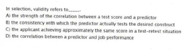 In selection, validity refers to_____.
A) the strength of the correlation between a test score and a predictor
B) the consistency with which the predictor actually tests the desired construct
C) the applicant achieving approximately the same score in a test-retest situation
D) the correlation between a predictor and job performance