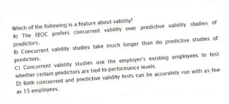 Which of the following is a feature about validity?
A) The EEOC prefers concurrent validity over predictive validity studies of predictors.
B) Concurrent validity studies take much longer than do predictive studies of predictors.
C) Concurrent validity studies use the employer's existing employees to test whether certain predictors are tied to performance levels.
D) Both concurrent and predictive validity tests can be accurately run with as few as 15 employees.