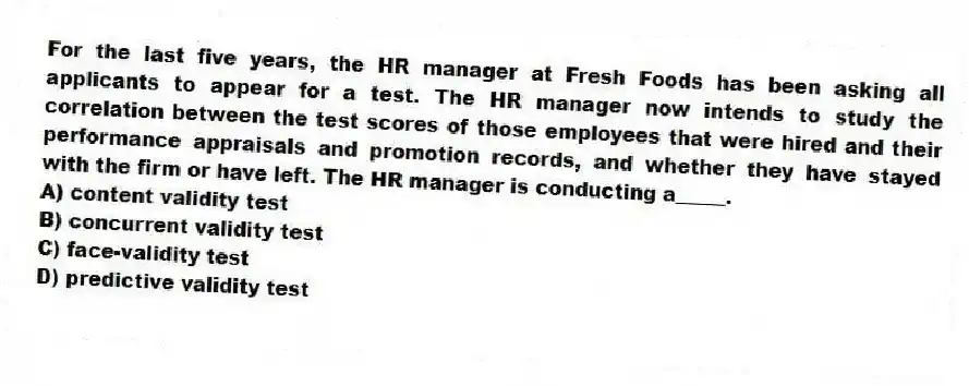 For the last five years, the HR manager at Fresh Foods has been asking all applicants to appear for a test. The HR manager now intends to study the correlation between the test scores of those employees that were hired and their performance appraisals and promotion records, and whether they have stayed with the firm or have left. The HR manager is conducting a_____.
A) content validity test
B) concurrent validity test
C) face-validity test
D) predictive validity test