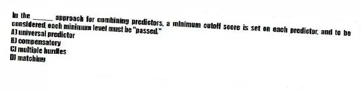 In the _____ approach for combining predictors, a minimum cutoff score is set on each predictor, and to be considered, each minimum level must be "passed."
A) universal predictor
B) compensatory
C) multiple hurdles
D) matching