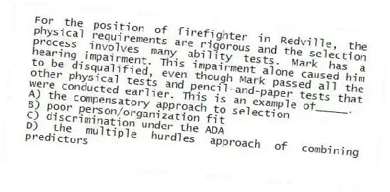 For the position of firefighter in Redville, the physical requirements are rigorous and the selection process involves many ability tests. Mark has a hearing impairment. This impairment alone caused him to be disqualified, even though Mark passed all the other physical tests and pencil-and-paper tests that were conducted earlier. This is an example of_____.
A) the compensatory approach to selection
B) poor person/organization fit
C) discrimination under the ADA
D) the multiple hurdles approach of combining predictors