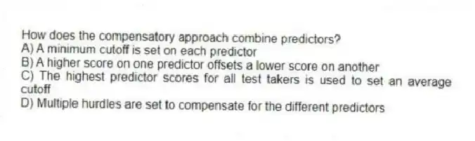 How does the compensatory approach combine predictors?
A) A minimum cutoff is set on each predictor
B) A higher score on one predictor offsets a lower score on another
C) The highest predictor scores for all test takers is used to set an average cutoff
D) Multiple hurdles are set to compensate for the different predictors