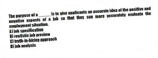 The purpose of a _____ is to give applicants an accurate idea of the positive and negative aspects of a job so that they can more accurately evaluate the employment situation.
A) job specification
B) realistic job preview
C) truth-in-hiring approach
D) job analysis