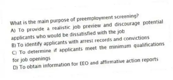 What is the main purpose of preemployment screening?
A) To provide a realistic job preview and discourage potential applicants who would be dissatisfied with the job
B) To identify applicants with arrest records and convictions
C) To determine if applicants meet the minimum qualifications for job openings
D) To obtain information for EEO and affirmative action reports