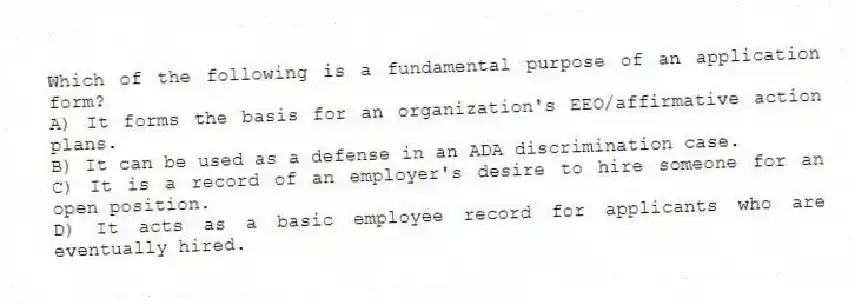 Which of the following is a fundamental purpose of an application form?
A) It forms the basis for an organization's EEO/affirmative action plans.
B) It can be used as a defense in an ADA discrimination case.
C) It is a record of an employer's desire to hire someone for an open position.
D) It acts as a basic employee record for applicants who are eventually hired.