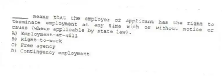 _____ means that the employer or applicant has the right to terminate employment at any time with or without notice or cause (where applicable by state law).
A) Employment-at-will
B) Right-to-work
C) Free agency
D) Contingency employment