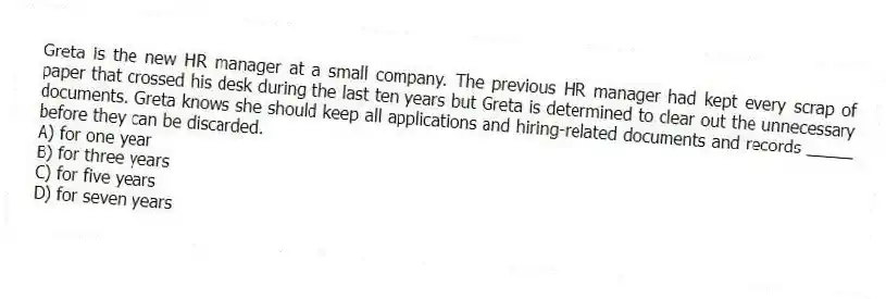 Greta is the new HR manager at a small company. The previous HR manager had kept every scrap of paper that crossed his desk during the last ten years but Greta is determined to clear out the unnecessary documents. Greta knows she should keep all applications and hiring-related documents and records _____ before they can be discarded.
A) for one year
B) for three years
C) for five years
D) for seven years