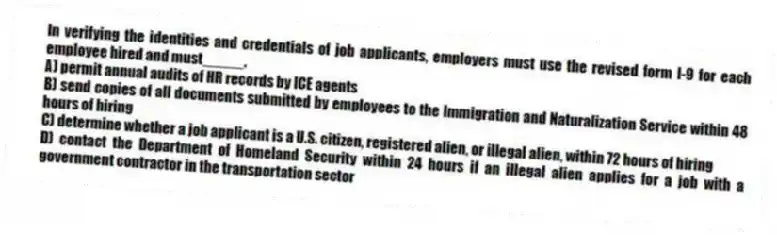 In verifying the identities and credentials of job applicants, employers must use the revised form I-9 for each employee hired and must_____.
A) permit annual audits of HR records by ICE agents
B) send copies of all documents submitted by employees to the Immigration and Naturalization Service within 48 hours of hiring
C) determine whether a job applicant is a U.S. citizen, registered alien, or illegal alien, within 72 hours of hiring
D) contact the Department of Homeland Security within 24 hours if an illegal alien applies for a job with a government contractor in the transportation sector