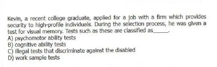 Kevin, a recent college graduate, applied for a job with a firm which provides security to high-profile individuals. During the selection process, he was given a test for visual memory. Tests such as these are classified as_____.
A) psychomotor ability tests
B) cognitive ability tests
C) illegal tests that discriminate against the disabled
D) work sample tests