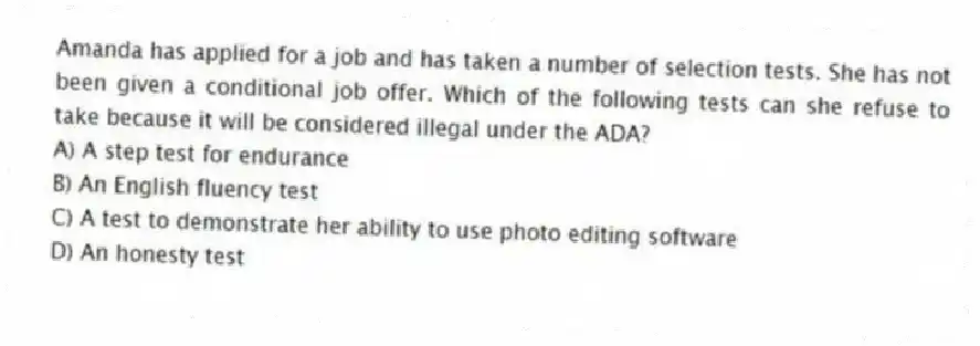 Amanda has applied for a job and has taken a number of selection tests. She has not been given a conditional job offer. Which of the following tests can she refuse to take because it will be considered illegal under the ADA?
A) A step test for endurance
B) An English fluency test
C) A test to demonstrate her ability to use photo editing software
D) An honesty test
