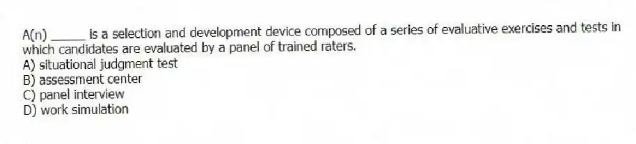 A(n) _____ is a selection and development device composed of a series of evaluative exercises and tests in which candidates are evaluated by a panel of trained raters.
A) situational judgment test
B) assessment center
C) panel interview
D) work simulation