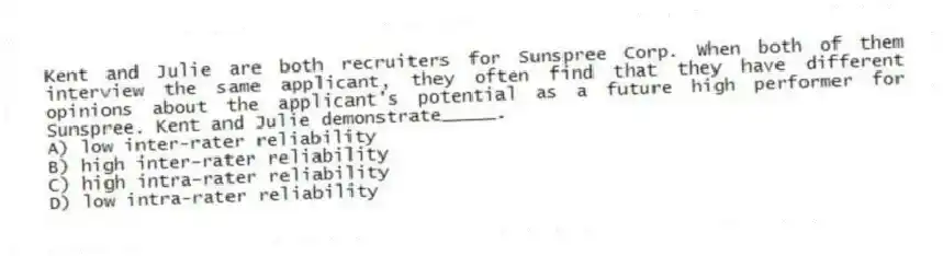 Kent and Julie are both recruiters for Sunspree Corp. When both of them interview the same applicant, they often find that they have different opinions about the applicant's potential as a future high performer for Sunspree. Kent and Julie demonstrate_____.
A) low inter-rater reliability
B) high inter-rater reliability
C) high intra-rater reliability
D) low intra-rater reliability