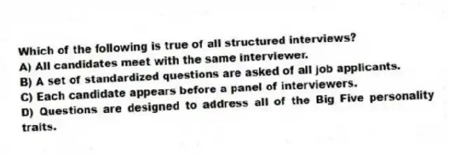 Which of the following is true of all structured interviews?
A) All candidates meet with the same interviewer.
B) A set of standardized questions are asked of all job applicants.
C) Each candidate appears before a panel of interviewers.
D) Questions are designed to address all of the Big Five personality traits.