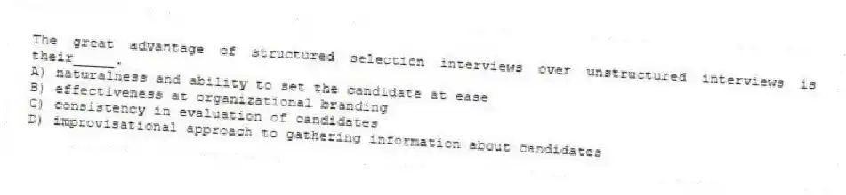 The great advantage of structured selection interviews over unstructured interviews is their_____.
A) naturalness and ability to set the candidate at ease
B) effectiveness at organizational branding
C) consistency in evaluation of candidates
D) improvisational approach to gathering information about candidates