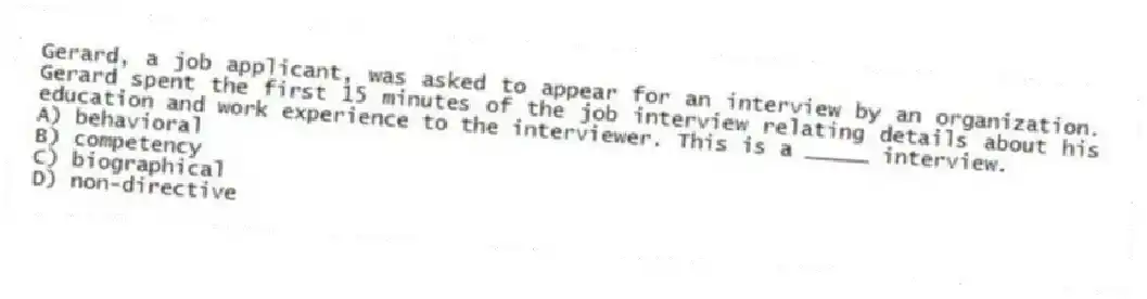 Gerard, a job applicant, was asked to appear for an interview by an organization. Gerard spent the first 15 minutes of the job interview relating details about his education and work experience to the interviewer. This is a _____ interview.
A) behavioral
B) competency
C) biographical
D) non-directive