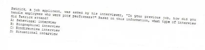 Patrick, a job applicant, was asked by his interviewer, "In your previous job, how did you handle employees who were poor performers?" Based on this information, what type of interview did Patrick attend?
A) Behavioral interview
B) Biographical interview
C) Nondirective interview
D) Situational interview