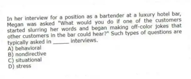 In her interview for a position as a bartender at a luxury hotel bar, Megan was asked "What would you do if one of the customers started slurring her words and began making off-color jokes that other customers in the bar could hear?" Such types of questions are typically asked in _____ interviews.
A) behavioral
B) nondirective
C) situational
D) stress