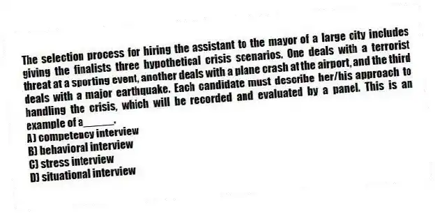 The selection process for hiring the assistant to the mayor of a large city includes giving the finalists three hypothetical crisis scenarios. One deals with a terrorist threat at a sporting event, another deals with a plane crash at the airport, and the third deals with a major earthquake. Each candidate must describe her/his approach to handling the crisis, which will be recorded and evaluated by a panel. This is an example of a_____.
A) competency interview
B) behavioral interview
C) stress interview
D) situational interview