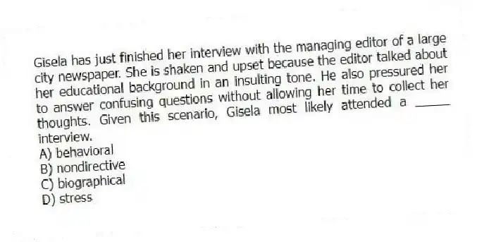Gisela has just finished her interview with the managing editor of a large city newspaper. She is shaken and upset because the editor talked about her educational background in an insulting tone. He also pressured her to answer confusing questions without allowing her time to collect her thoughts. Given this scenario, Gisela most likely attended a _____ interview.
A) behavioral
B) nondirective
C) biographical
D) stress