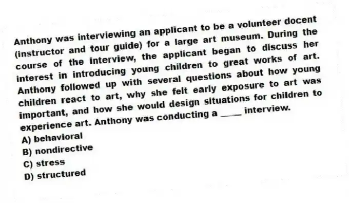 Anthony was interviewing an applicant to be a volunteer docent (instructor and tour guide) for a large art museum. During the course of the interview, the applicant began to discuss her interest in introducing young children to great works of art. Anthony followed up with several questions about how young children react to art, why she felt early exposure to art was important, and how she would design situations for children to experience art. Anthony was conducting a _____ interview.
A) behavioral
B) nondirective
C) stress
D) structured