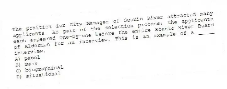 The position for City Manager of Scenic River attracted many applicants. As part of the selection process, the applicants each appeared one-by-one before the entire Scenic River Board of Aldermen for an interview. This is an example of a _____ interview.
A) panel
B) mass
C) biographical
D) situational