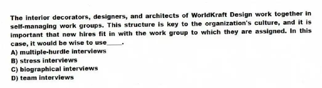 The interior decorators, designers, and architects of WorldKraft Design work together in self-managing work groups. This structure is key to the organization's culture, and it is important that new hires fit in with the work group to which they are assigned. In this case, it would be wise to use_____.
A) multiple-hurdle interviews
B) stress interviews
C) biographical interviews
D) team interviews