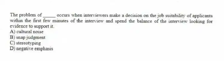The problem of _____ occurs when interviewers make a decision on the job suitability of applicants within the first few minutes of the interview and spend the balance of the interview looking for evidence to support it.
A) cultural noise
B) snap judgment
C) stereotyping
D) negative emphasis