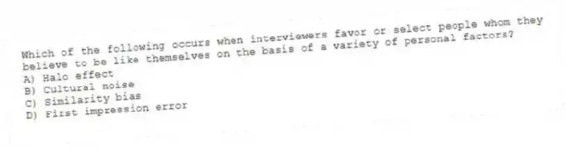Which of the following occurs when interviewers favor or select people whom they believe to be like themselves on the basis of a variety of personal factors?
A) Halo effect
B) Cultural noise
C) Similarity bias
D) First impression error