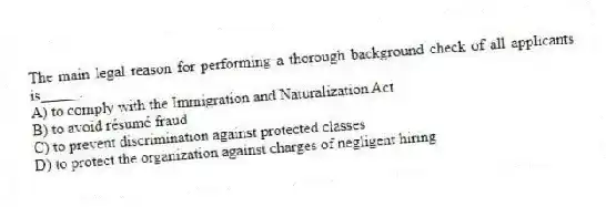 The main legal reason for performing a thorough background check of all applicants is_____.
A) to comply with the Immigration and Naturalization Act
B) to avoid résumé fraud
C) to prevent discrimination against protected classes
D) to protect the organization against charges of negligent hiring