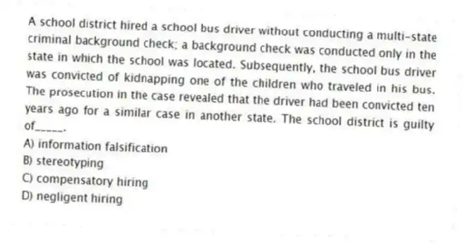 A school district hired a school bus driver without conducting a multi-state criminal background check; a background check was conducted only in the state in which the school was located. Subsequently, the school bus driver was convicted of kidnapping one of the children who traveled in his bus. The prosecution in the case revealed that the driver had been convicted ten years ago for a similar case in another state. The school district is guilty of_____.
A) information falsification
B) stereotyping
C) compensatory hiring
D) negligent hiring