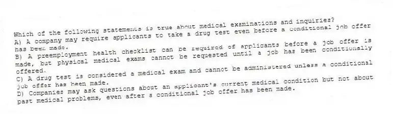 Which of the following statements is true about medical examinations and inquiries?
A) A company may require applicants to take a drug test even before a conditional job offer has been made.
B) A preemployment health checklist can be required of applicants before a job offer is made, but physical medical exams cannot be requested until a job has been conditionally offered.
C) A drug test is considered a medical exam and cannot be administered unless a conditional job offer has been made.
D) Companies may ask questions about an applicant's current medical condition but not about past medical problems, even after a conditional job offer has been made.