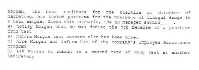 Morgan, the best candidate for the position of director of marketing, has tested positive for the presence of illegal drugs in a hair sample. Given this scenario, the HR manager should_____.
A) notify Morgan that he was denied the job because of a positive drug test
B) inform Morgan that someone else has been hired
C) hire Morgan and inform him of the company's Employee Assistance program
D) ask Morgan to submit to a second type of drug test at another laboratory