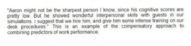 "Aaron might not be the sharpest person I know, since his cognitive scores are pretty low. But he showed wonderful interpersonal skills with guests in our simulations. I suggest that we hire him, and give him some intense training on our desk procedures." This is an example of the compensatory approach to combining predictors of work performance.