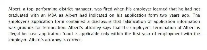 Albert, a top-performing district manager, was fired when his employer learned that he had not graduated with an MBA as Albert had indicated on his application form two years ago. The employer's application form contained a disclosure that falsification of application information was grounds for termination. Albert's attorney says that the employer's termination of Albert is illegal because application fraud is applicable only within the first year of employment with the employer. Albert's attorney is correct.