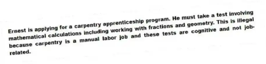 Ernest is applying for a carpentry apprenticeship program. He must take a test involving mathematical calculations including working with fractions and geometry. This is illegal because carpentry is a manual labor job and these tests are cognitive and not job-related.