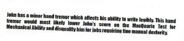 John has a minor hand tremor which affects his ability to write legibly. This hand tremor would most likely lower John's score on the MacQuarie Test for Mechanical Ability and disqualify him for jobs requiring fine manual dexterity.
