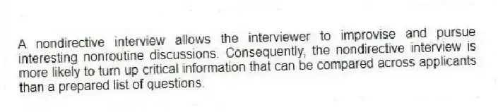 A nondirective interview allows the interviewer to improvise and pursue interesting nonroutine discussions. Consequently, the nondirective interview is more likely to turn up critical information that can be compared across applicants than a prepared list of questions.