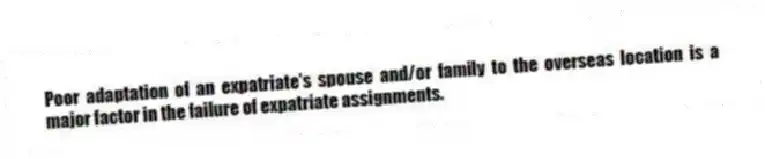 Poor adaptation of an expatriate's spouse and/or family to the overseas location is a major factor in the failure of expatriate assignments.