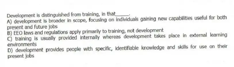 Development is distinguished from training, in that_____.
A) development is broader in scope, focusing on individuals gaining new capabilities useful for both present and future jobs
B) EEO laws and regulations apply primarily to training, not development
C) training is usually provided internally whereas development takes place in external learning environments
D) development provides people with specific, identifiable knowledge and skills for use on their present jobs