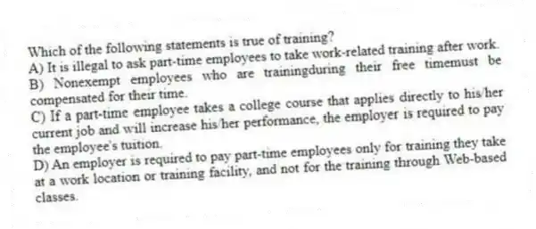 Which of the following statements is true of training?
A) It is illegal to ask part-time employees to take work-related training after work.
B) Nonexempt employees who are trainingduring their free timemust be compensated for their time.
C) If a part-time employee takes a college course that applies directly to his/her current job and will increase his/her performance, the employer is required to pay the employee's tuition.
D) An employer is required to pay part-time employees only for training they take at a work location or training facility, and not for the training through Web-based classes.