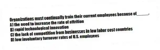 Organizations must continually train their current employees because of_____.
A) the need to increase the rate of attrition
B) rapid technological innovation
C) the lack of competition from businesses in low labor cost countries
D) low involuntary turnover rates of U.S. employees