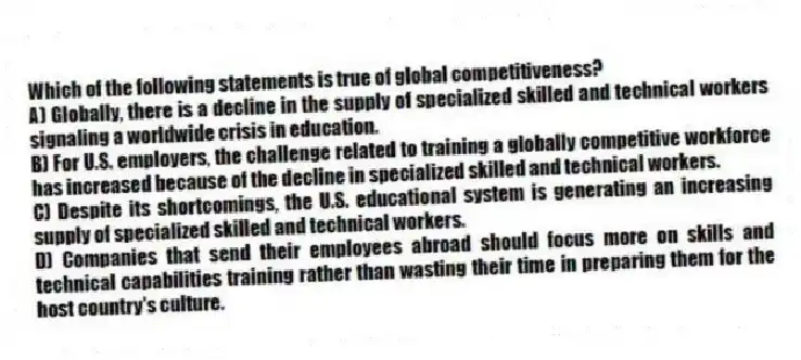 Which of the following statements is true of global competitiveness?
A) Globally, there is a decline in the supply of specialized skilled and technical workers signaling a worldwide crisis in education.
B) For U.S. employers, the challenge related to training a globally competitive workforce has increased because of the decline in specialized skilled and technical workers.
C) Despite its shortcomings, the U.S. educational system is generating an increasing supply of specialized skilled and technical workers.
D) Companies that send their employees abroad should focus more on skills and technical capabilities training rather than wasting their time in preparing them for the host country's culture.