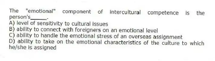 The "emotional" component of intercultural competence is the person's_____.
A) level of sensitivity to cultural issues
B) ability to connect with foreigners on an emotional level
C) ability to handle the emotional stress of an overseas assignment
D) ability to take on the emotional characteristics of the culture to which he/she is assigned