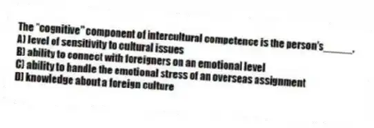 The "cognitive" component of intercultural competence is the person's_____.
A) level of sensitivity to cultural issues
B) ability to connect with foreigners on an emotional level
C) ability to handle the emotional stress of an overseas assignment
D) knowledge about a foreign culture