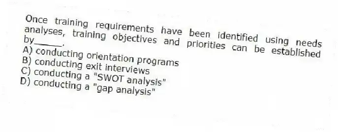 Once training requirements have been identified using needs analyses, training objectives and priorities can be established by_____.
A) conducting orientation programs
B) conducting exit interviews
C) conducting a "SWOT analysis"
D) conducting a "gap analysis"