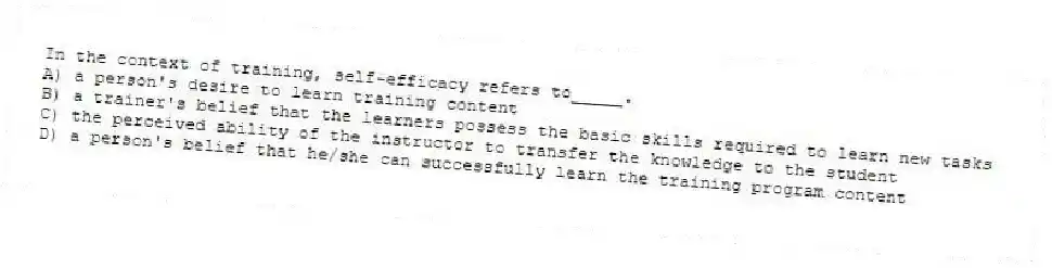 In the context of training, self-efficacy refers to_____.
A) a person's desire to learn training content
B) a trainer's belief that the learners possess the basic skills required to learn new tasks
C) the perceived ability of the instructor to transfer the knowledge to the student
D) a person's belief that he/she can successfully learn the training program content