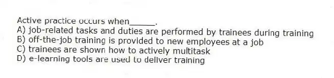 Active practice occurs when_____.
A) job-related tasks and duties are performed by trainees during training
B) off-the-job training is provided to new employees at a job
C) trainees are shown how to actively multitask
D) e-learning tools are used to deliver training