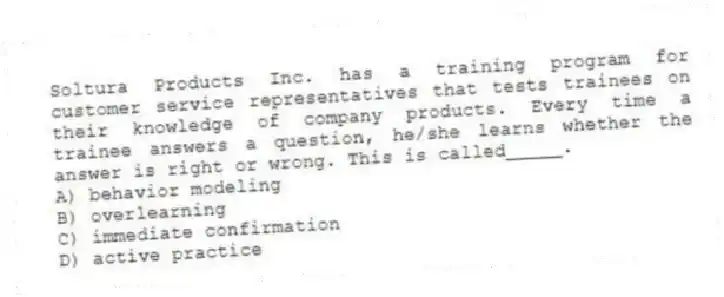 Soltura Products Inc. has a training program for customer service representatives that tests trainees on their knowledge of company products. Every time a trainee answers a question, he/she learns whether the answer is right or wrong. This is called_____.
A) behavior modeling
B) overlearning
C) immediate confirmation
D) active practice